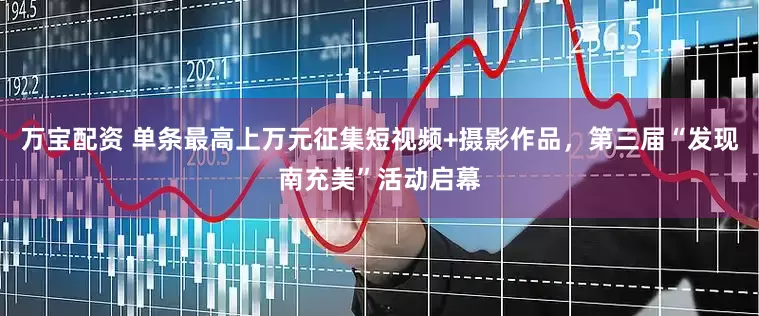 万宝配资 单条最高上万元征集短视频+摄影作品，第三届“发现南充美”活动启幕