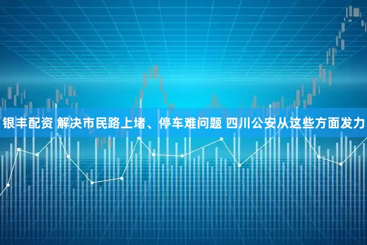 银丰配资 解决市民路上堵、停车难问题 四川公安从这些方面发力