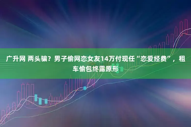 广升网 两头骗？男子偷网恋女友14万付现任“恋爱经费”，租车偷包终露原形