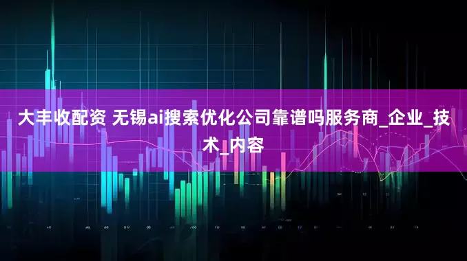 大丰收配资 无锡ai搜索优化公司靠谱吗服务商_企业_技术_内容