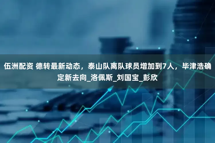 伍洲配资 德转最新动态，泰山队离队球员增加到7人，毕津浩确定新去向_洛佩斯_刘国宝_彭欣
