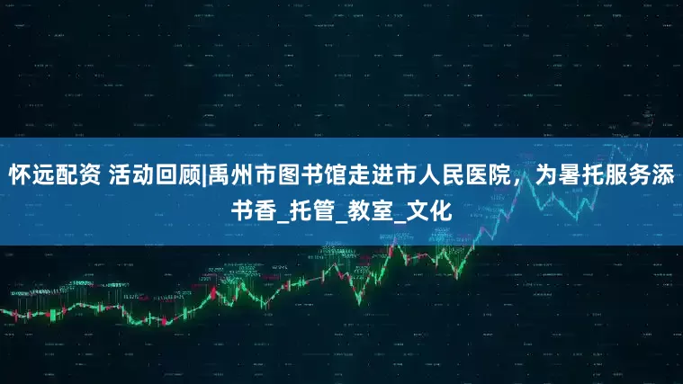 怀远配资 活动回顾|禹州市图书馆走进市人民医院，为暑托服务添书香_托管_教室_文化