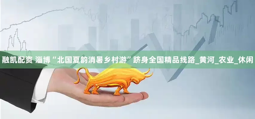 融凯配资 淄博“北国夏韵消暑乡村游”跻身全国精品线路_黄河_农业_休闲