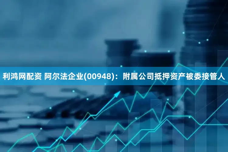 利鸿网配资 阿尔法企业(00948)：附属公司抵押资产被委接管人