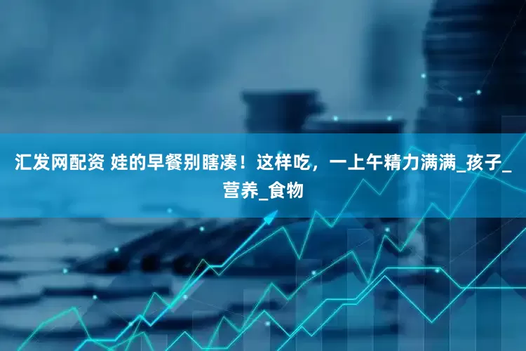 汇发网配资 娃的早餐别瞎凑！这样吃，一上午精力满满_孩子_营养_食物
