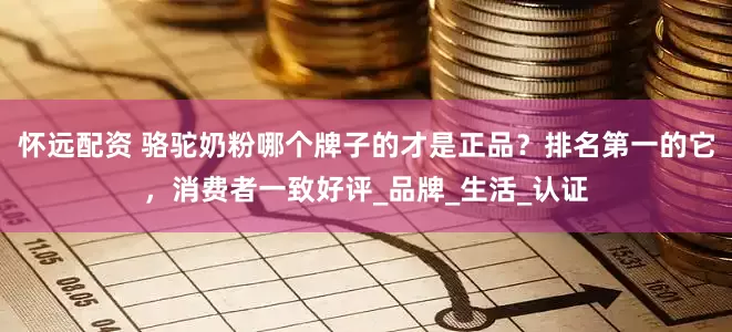 怀远配资 骆驼奶粉哪个牌子的才是正品？排名第一的它，消费者一致好评_品牌_生活_认证