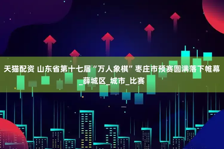 天猫配资 山东省第十七届“万人象棋”枣庄市预赛圆满落下帷幕_薛城区_城市_比赛