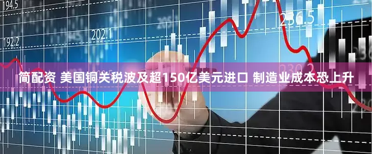 简配资 美国铜关税波及超150亿美元进口 制造业成本恐上升