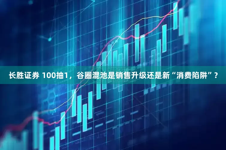 长胜证券 100抽1，谷圈混池是销售升级还是新“消费陷阱”？