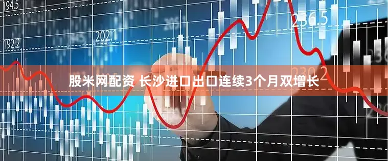股米网配资 长沙进口出口连续3个月双增长
