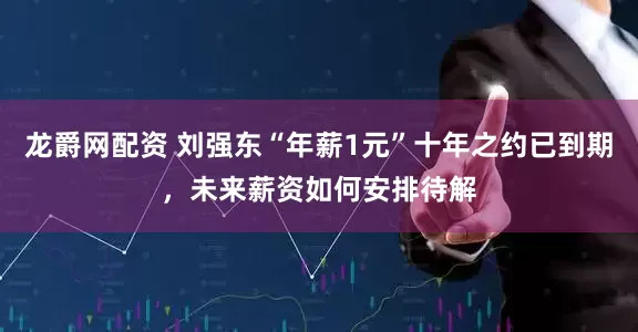 龙爵网配资 刘强东“年薪1元”十年之约已到期，未来薪资如何安排待解