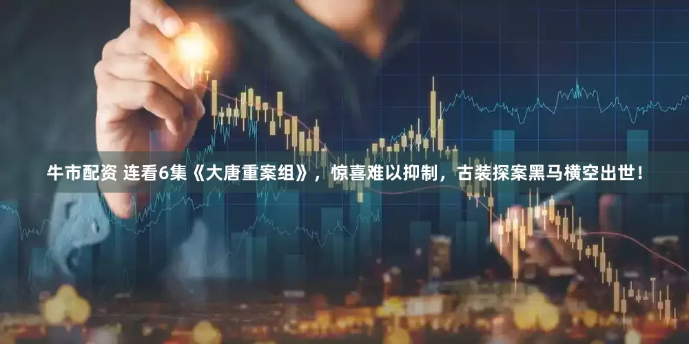 牛市配资 连看6集《大唐重案组》，惊喜难以抑制，古装探案黑马横空出世！