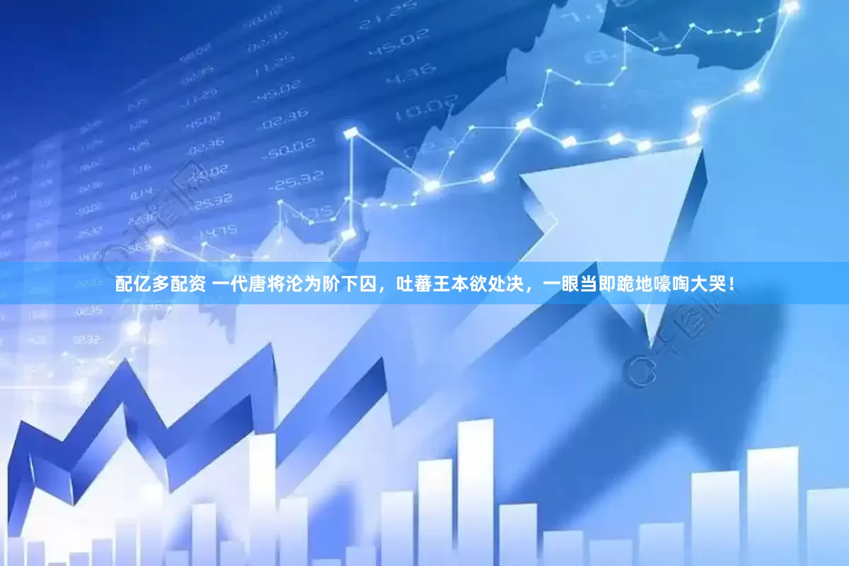 配亿多配资 一代唐将沦为阶下囚，吐蕃王本欲处决，一眼当即跪地嚎啕大哭！