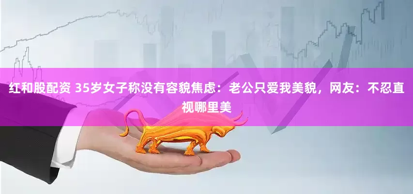 红和股配资 35岁女子称没有容貌焦虑：老公只爱我美貌，网友：不忍直视哪里美