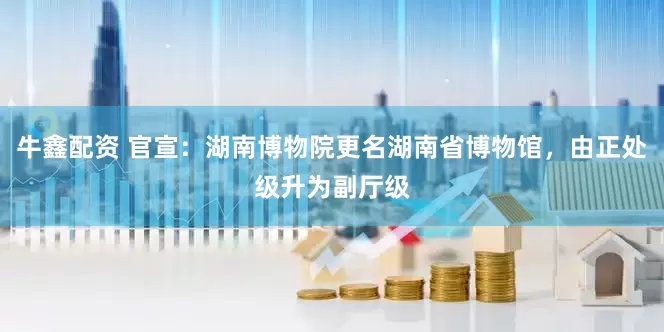 牛鑫配资 官宣：湖南博物院更名湖南省博物馆，由正处级升为副厅级