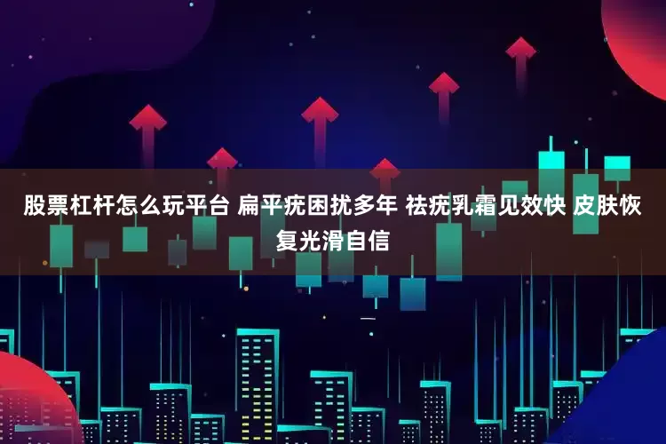 股票杠杆怎么玩平台 扁平疣困扰多年 祛疣乳霜见效快 皮肤恢复光滑自信