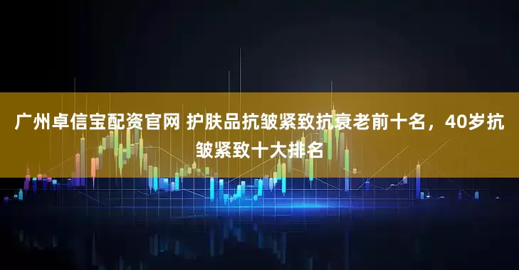 广州卓信宝配资官网 护肤品抗皱紧致抗衰老前十名，40岁抗皱紧致十大排名