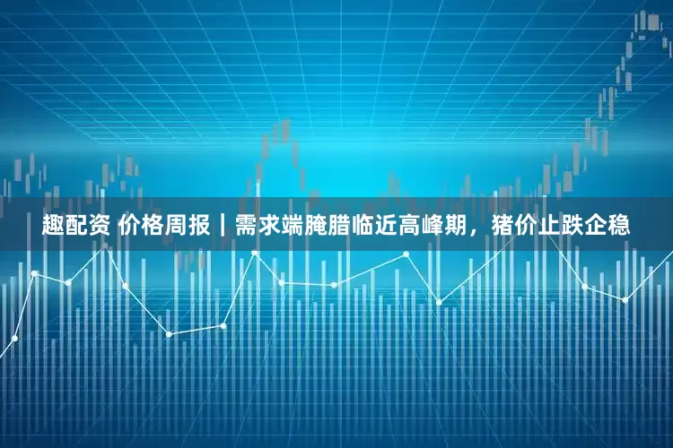 趣配资 价格周报｜需求端腌腊临近高峰期，猪价止跌企稳