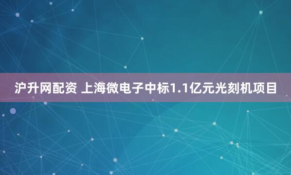 沪升网配资 上海微电子中标1.1亿元光刻机项目