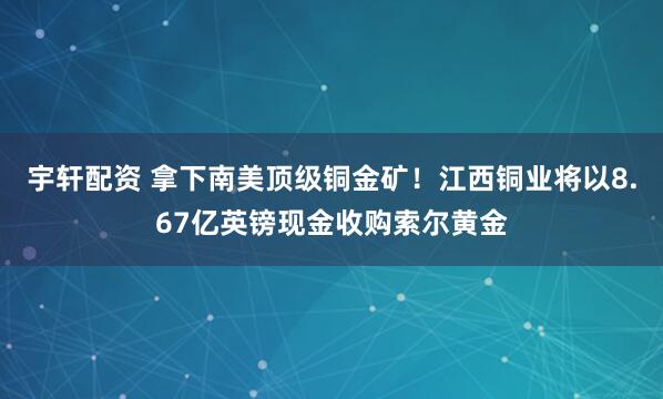 宇轩配资 拿下南美顶级铜金矿！江西铜业将以8.67亿英镑现金收购索尔黄金