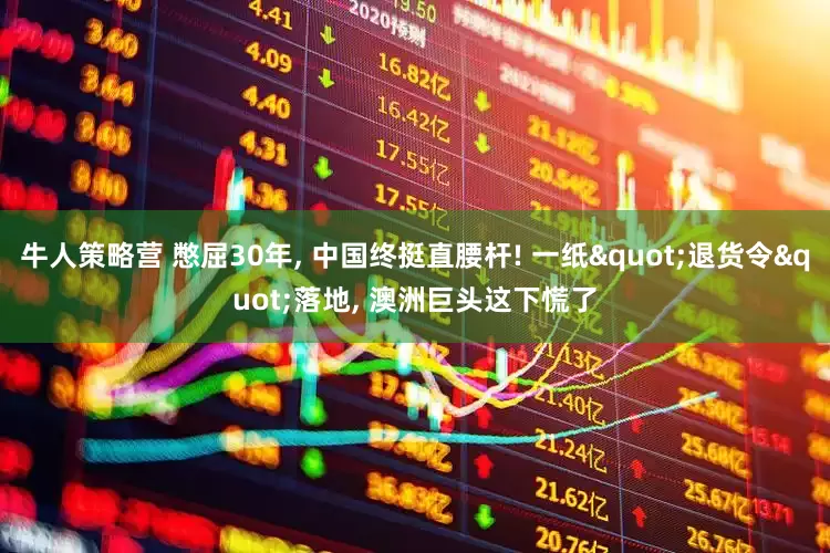牛人策略营 憋屈30年, 中国终挺直腰杆! 一纸"退货令"落地, 澳洲巨头这下慌了
