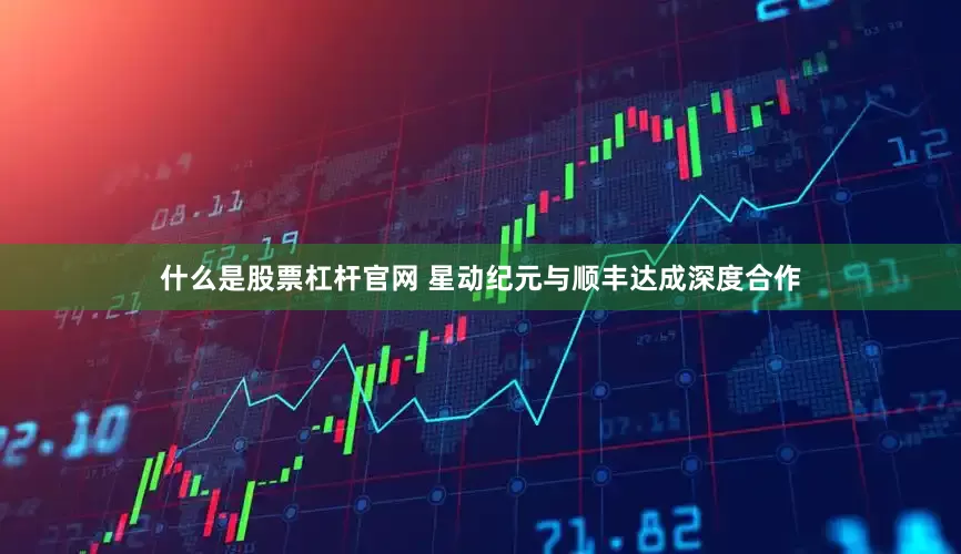 什么是股票杠杆官网 星动纪元与顺丰达成深度合作