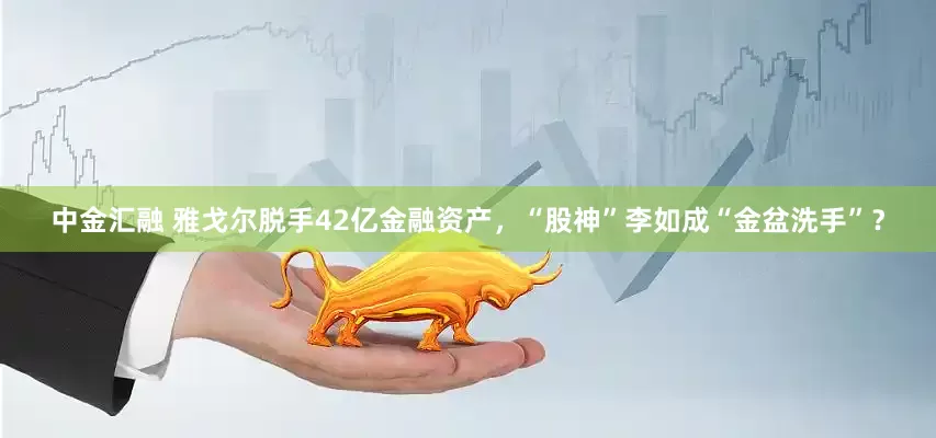 中金汇融 雅戈尔脱手42亿金融资产，“股神”李如成“金盆洗手”？