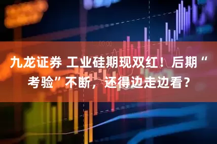 九龙证券 工业硅期现双红！后期“考验”不断，还得边走边看？