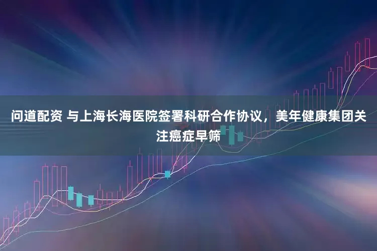 问道配资 与上海长海医院签署科研合作协议，美年健康集团关注癌症早筛